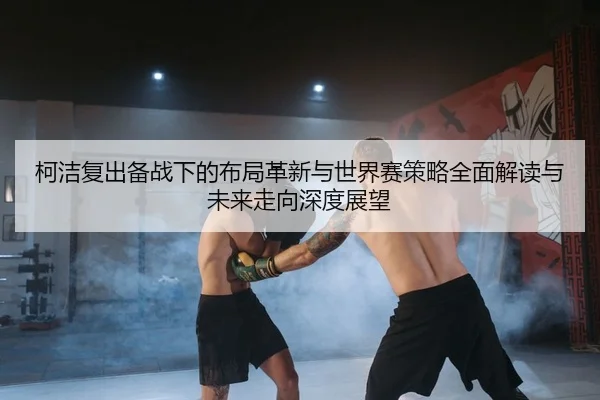 柯洁复出备战下的布局革新与世界赛策略全面解读与未来走向深度展望