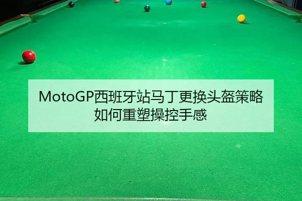 MotoGP西班牙站马丁更换头盔策略如何重塑操控手感